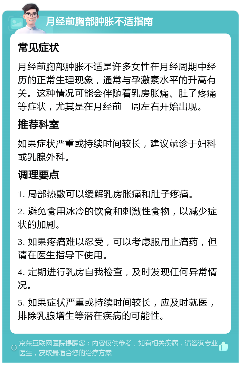 月经前胸部肿胀不适指南 常见症状 月经前胸部肿胀不适是许多女性在月经周期中经历的正常生理现象，通常与孕激素水平的升高有关。这种情况可能会伴随着乳房胀痛、肚子疼痛等症状，尤其是在月经前一周左右开始出现。 推荐科室 如果症状严重或持续时间较长，建议就诊于妇科或乳腺外科。 调理要点 1. 局部热敷可以缓解乳房胀痛和肚子疼痛。 2. 避免食用冰冷的饮食和刺激性食物，以减少症状的加剧。 3. 如果疼痛难以忍受，可以考虑服用止痛药，但请在医生指导下使用。 4. 定期进行乳房自我检查，及时发现任何异常情况。 5. 如果症状严重或持续时间较长，应及时就医，排除乳腺增生等潜在疾病的可能性。