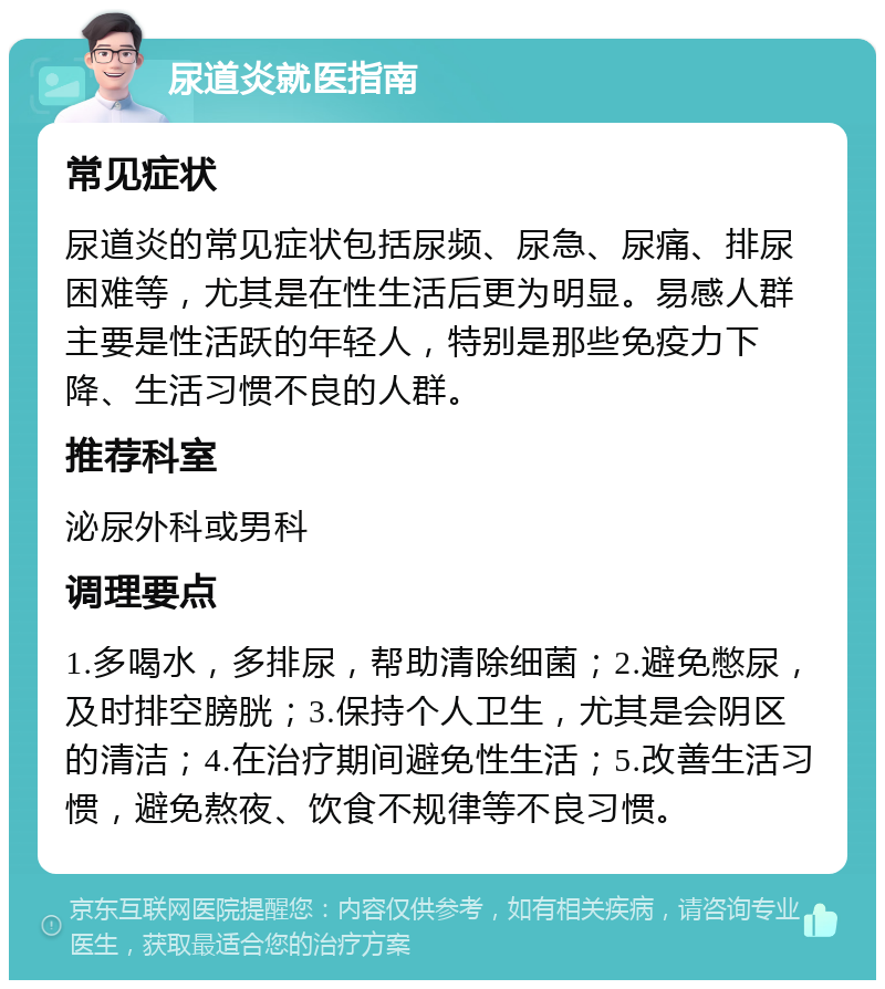 尿道炎就医指南 常见症状 尿道炎的常见症状包括尿频、尿急、尿痛、排尿困难等，尤其是在性生活后更为明显。易感人群主要是性活跃的年轻人，特别是那些免疫力下降、生活习惯不良的人群。 推荐科室 泌尿外科或男科 调理要点 1.多喝水，多排尿，帮助清除细菌；2.避免憋尿，及时排空膀胱；3.保持个人卫生，尤其是会阴区的清洁；4.在治疗期间避免性生活；5.改善生活习惯，避免熬夜、饮食不规律等不良习惯。