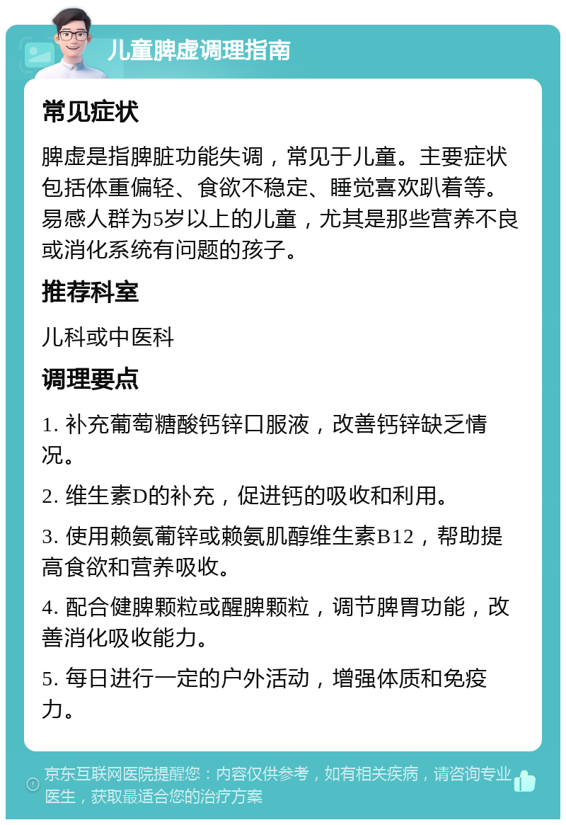 儿童脾虚调理指南 常见症状 脾虚是指脾脏功能失调，常见于儿童。主要症状包括体重偏轻、食欲不稳定、睡觉喜欢趴着等。易感人群为5岁以上的儿童，尤其是那些营养不良或消化系统有问题的孩子。 推荐科室 儿科或中医科 调理要点 1. 补充葡萄糖酸钙锌口服液，改善钙锌缺乏情况。 2. 维生素D的补充，促进钙的吸收和利用。 3. 使用赖氨葡锌或赖氨肌醇维生素B12，帮助提高食欲和营养吸收。 4. 配合健脾颗粒或醒脾颗粒，调节脾胃功能，改善消化吸收能力。 5. 每日进行一定的户外活动，增强体质和免疫力。