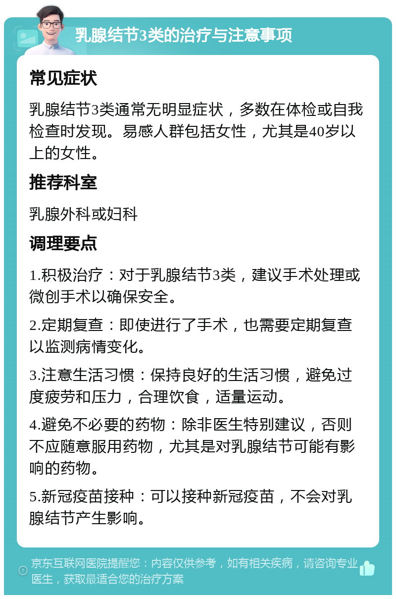 乳腺结节3类的治疗与注意事项 常见症状 乳腺结节3类通常无明显症状，多数在体检或自我检查时发现。易感人群包括女性，尤其是40岁以上的女性。 推荐科室 乳腺外科或妇科 调理要点 1.积极治疗：对于乳腺结节3类，建议手术处理或微创手术以确保安全。 2.定期复查：即使进行了手术，也需要定期复查以监测病情变化。 3.注意生活习惯：保持良好的生活习惯，避免过度疲劳和压力，合理饮食，适量运动。 4.避免不必要的药物：除非医生特别建议，否则不应随意服用药物，尤其是对乳腺结节可能有影响的药物。 5.新冠疫苗接种：可以接种新冠疫苗，不会对乳腺结节产生影响。