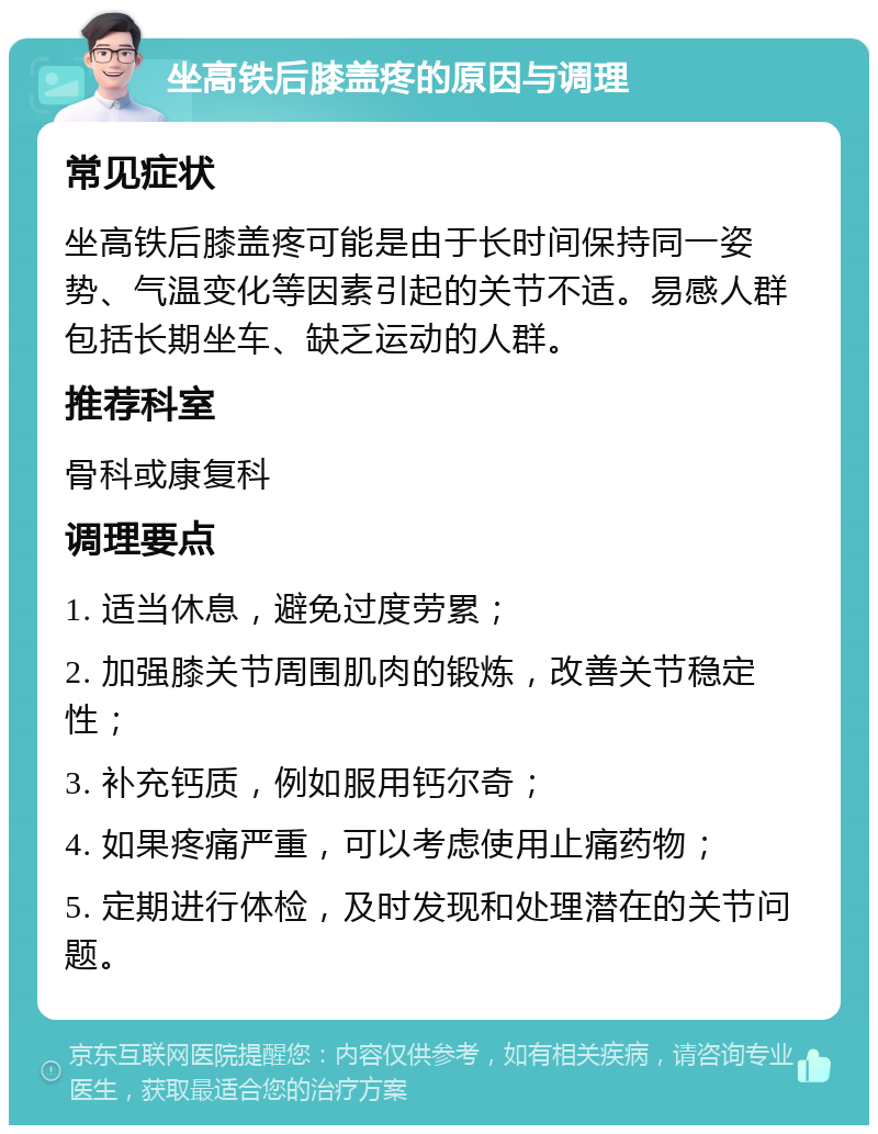 坐高铁后膝盖疼的原因与调理 常见症状 坐高铁后膝盖疼可能是由于长时间保持同一姿势、气温变化等因素引起的关节不适。易感人群包括长期坐车、缺乏运动的人群。 推荐科室 骨科或康复科 调理要点 1. 适当休息，避免过度劳累； 2. 加强膝关节周围肌肉的锻炼，改善关节稳定性； 3. 补充钙质，例如服用钙尔奇； 4. 如果疼痛严重，可以考虑使用止痛药物； 5. 定期进行体检，及时发现和处理潜在的关节问题。