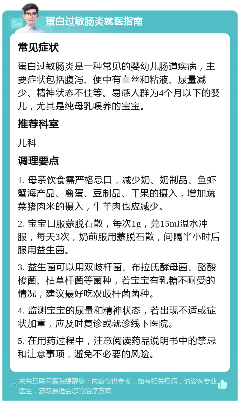 蛋白过敏肠炎就医指南 常见症状 蛋白过敏肠炎是一种常见的婴幼儿肠道疾病，主要症状包括腹泻、便中有血丝和粘液、尿量减少、精神状态不佳等。易感人群为4个月以下的婴儿，尤其是纯母乳喂养的宝宝。 推荐科室 儿科 调理要点 1. 母亲饮食需严格忌口，减少奶、奶制品、鱼虾蟹海产品、禽蛋、豆制品、干果的摄入，增加蔬菜猪肉米的摄入，牛羊肉也应减少。 2. 宝宝口服蒙脱石散，每次1g，兑15ml温水冲服，每天3次，奶前服用蒙脱石散，间隔半小时后服用益生菌。 3. 益生菌可以用双歧杆菌、布拉氏酵母菌、酪酸梭菌、枯草杆菌等菌种，若宝宝有乳糖不耐受的情况，建议最好吃双歧杆菌菌种。 4. 监测宝宝的尿量和精神状态，若出现不适或症状加重，应及时复诊或就诊线下医院。 5. 在用药过程中，注意阅读药品说明书中的禁忌和注意事项，避免不必要的风险。