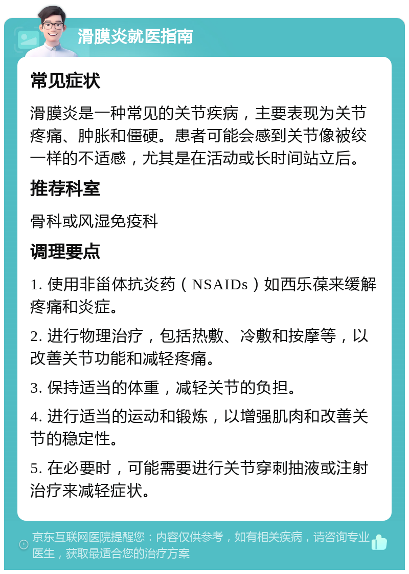 滑膜炎就医指南 常见症状 滑膜炎是一种常见的关节疾病，主要表现为关节疼痛、肿胀和僵硬。患者可能会感到关节像被绞一样的不适感，尤其是在活动或长时间站立后。 推荐科室 骨科或风湿免疫科 调理要点 1. 使用非甾体抗炎药（NSAIDs）如西乐葆来缓解疼痛和炎症。 2. 进行物理治疗，包括热敷、冷敷和按摩等，以改善关节功能和减轻疼痛。 3. 保持适当的体重，减轻关节的负担。 4. 进行适当的运动和锻炼，以增强肌肉和改善关节的稳定性。 5. 在必要时，可能需要进行关节穿刺抽液或注射治疗来减轻症状。