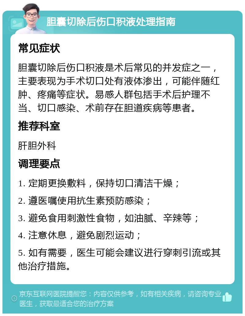 胆囊切除后伤口积液处理指南 常见症状 胆囊切除后伤口积液是术后常见的并发症之一，主要表现为手术切口处有液体渗出，可能伴随红肿、疼痛等症状。易感人群包括手术后护理不当、切口感染、术前存在胆道疾病等患者。 推荐科室 肝胆外科 调理要点 1. 定期更换敷料，保持切口清洁干燥； 2. 遵医嘱使用抗生素预防感染； 3. 避免食用刺激性食物，如油腻、辛辣等； 4. 注意休息，避免剧烈运动； 5. 如有需要，医生可能会建议进行穿刺引流或其他治疗措施。