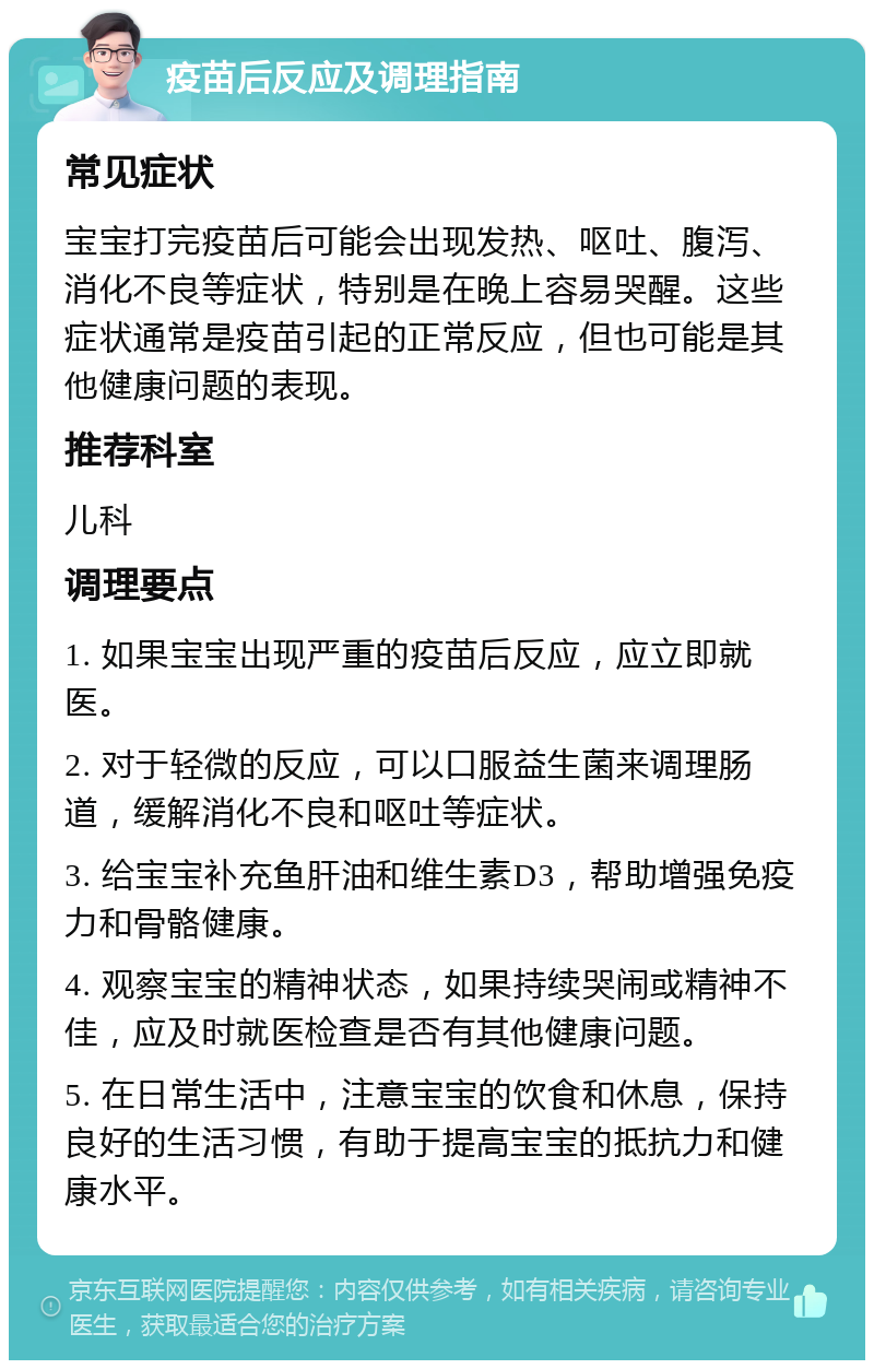 疫苗后反应及调理指南 常见症状 宝宝打完疫苗后可能会出现发热、呕吐、腹泻、消化不良等症状，特别是在晚上容易哭醒。这些症状通常是疫苗引起的正常反应，但也可能是其他健康问题的表现。 推荐科室 儿科 调理要点 1. 如果宝宝出现严重的疫苗后反应，应立即就医。 2. 对于轻微的反应，可以口服益生菌来调理肠道，缓解消化不良和呕吐等症状。 3. 给宝宝补充鱼肝油和维生素D3，帮助增强免疫力和骨骼健康。 4. 观察宝宝的精神状态，如果持续哭闹或精神不佳，应及时就医检查是否有其他健康问题。 5. 在日常生活中，注意宝宝的饮食和休息，保持良好的生活习惯，有助于提高宝宝的抵抗力和健康水平。