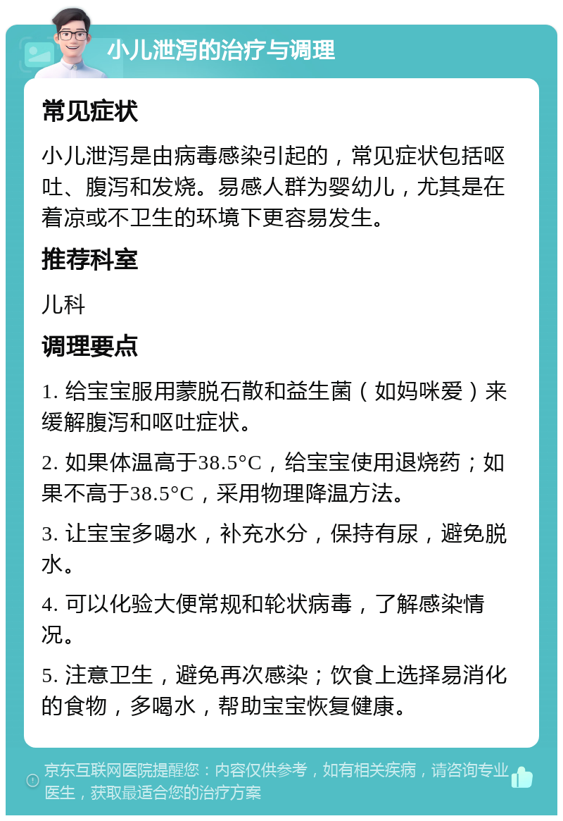 小儿泄泻的治疗与调理 常见症状 小儿泄泻是由病毒感染引起的，常见症状包括呕吐、腹泻和发烧。易感人群为婴幼儿，尤其是在着凉或不卫生的环境下更容易发生。 推荐科室 儿科 调理要点 1. 给宝宝服用蒙脱石散和益生菌（如妈咪爱）来缓解腹泻和呕吐症状。 2. 如果体温高于38.5°C，给宝宝使用退烧药；如果不高于38.5°C，采用物理降温方法。 3. 让宝宝多喝水，补充水分，保持有尿，避免脱水。 4. 可以化验大便常规和轮状病毒，了解感染情况。 5. 注意卫生，避免再次感染；饮食上选择易消化的食物，多喝水，帮助宝宝恢复健康。