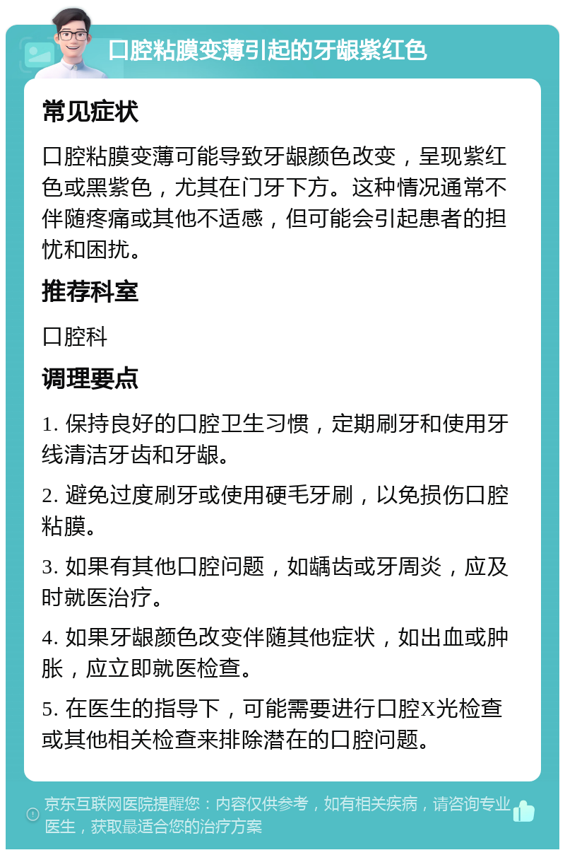 口腔粘膜变薄引起的牙龈紫红色 常见症状 口腔粘膜变薄可能导致牙龈颜色改变，呈现紫红色或黑紫色，尤其在门牙下方。这种情况通常不伴随疼痛或其他不适感，但可能会引起患者的担忧和困扰。 推荐科室 口腔科 调理要点 1. 保持良好的口腔卫生习惯，定期刷牙和使用牙线清洁牙齿和牙龈。 2. 避免过度刷牙或使用硬毛牙刷，以免损伤口腔粘膜。 3. 如果有其他口腔问题，如龋齿或牙周炎，应及时就医治疗。 4. 如果牙龈颜色改变伴随其他症状，如出血或肿胀，应立即就医检查。 5. 在医生的指导下，可能需要进行口腔X光检查或其他相关检查来排除潜在的口腔问题。