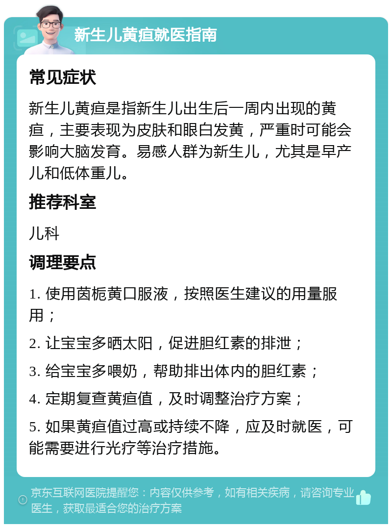 新生儿黄疸就医指南 常见症状 新生儿黄疸是指新生儿出生后一周内出现的黄疸，主要表现为皮肤和眼白发黄，严重时可能会影响大脑发育。易感人群为新生儿，尤其是早产儿和低体重儿。 推荐科室 儿科 调理要点 1. 使用茵栀黄口服液，按照医生建议的用量服用； 2. 让宝宝多晒太阳，促进胆红素的排泄； 3. 给宝宝多喂奶，帮助排出体内的胆红素； 4. 定期复查黄疸值，及时调整治疗方案； 5. 如果黄疸值过高或持续不降，应及时就医，可能需要进行光疗等治疗措施。