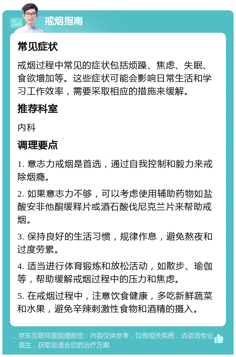 戒烟指南 常见症状 戒烟过程中常见的症状包括烦躁、焦虑、失眠、食欲增加等。这些症状可能会影响日常生活和学习工作效率，需要采取相应的措施来缓解。 推荐科室 内科 调理要点 1. 意志力戒烟是首选，通过自我控制和毅力来戒除烟瘾。 2. 如果意志力不够，可以考虑使用辅助药物如盐酸安非他酮缓释片或酒石酸伐尼克兰片来帮助戒烟。 3. 保持良好的生活习惯，规律作息，避免熬夜和过度劳累。 4. 适当进行体育锻炼和放松活动，如散步、瑜伽等，帮助缓解戒烟过程中的压力和焦虑。 5. 在戒烟过程中，注意饮食健康，多吃新鲜蔬菜和水果，避免辛辣刺激性食物和酒精的摄入。