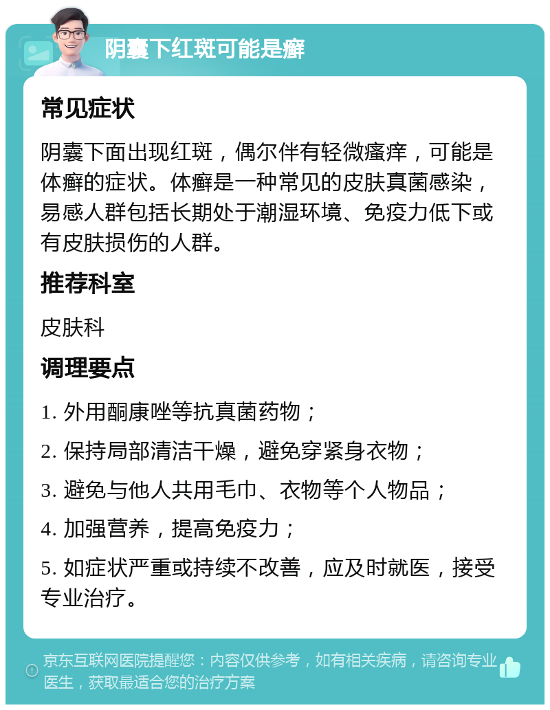 阴囊下红斑可能是癣 常见症状 阴囊下面出现红斑，偶尔伴有轻微瘙痒，可能是体癣的症状。体癣是一种常见的皮肤真菌感染，易感人群包括长期处于潮湿环境、免疫力低下或有皮肤损伤的人群。 推荐科室 皮肤科 调理要点 1. 外用酮康唑等抗真菌药物； 2. 保持局部清洁干燥，避免穿紧身衣物； 3. 避免与他人共用毛巾、衣物等个人物品； 4. 加强营养，提高免疫力； 5. 如症状严重或持续不改善，应及时就医，接受专业治疗。