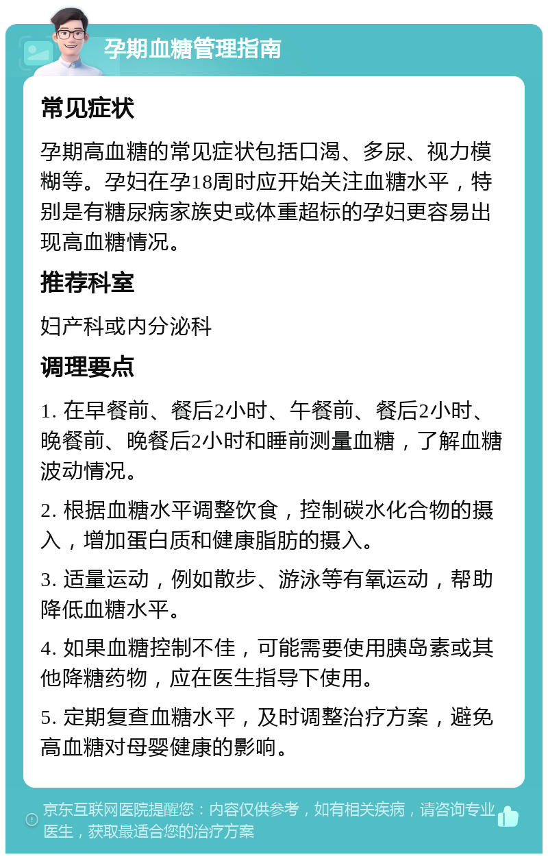 孕期血糖管理指南 常见症状 孕期高血糖的常见症状包括口渴、多尿、视力模糊等。孕妇在孕18周时应开始关注血糖水平，特别是有糖尿病家族史或体重超标的孕妇更容易出现高血糖情况。 推荐科室 妇产科或内分泌科 调理要点 1. 在早餐前、餐后2小时、午餐前、餐后2小时、晚餐前、晚餐后2小时和睡前测量血糖，了解血糖波动情况。 2. 根据血糖水平调整饮食，控制碳水化合物的摄入，增加蛋白质和健康脂肪的摄入。 3. 适量运动，例如散步、游泳等有氧运动，帮助降低血糖水平。 4. 如果血糖控制不佳，可能需要使用胰岛素或其他降糖药物，应在医生指导下使用。 5. 定期复查血糖水平，及时调整治疗方案，避免高血糖对母婴健康的影响。