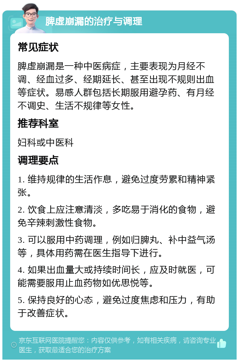 脾虚崩漏的治疗与调理 常见症状 脾虚崩漏是一种中医病症，主要表现为月经不调、经血过多、经期延长、甚至出现不规则出血等症状。易感人群包括长期服用避孕药、有月经不调史、生活不规律等女性。 推荐科室 妇科或中医科 调理要点 1. 维持规律的生活作息，避免过度劳累和精神紧张。 2. 饮食上应注意清淡，多吃易于消化的食物，避免辛辣刺激性食物。 3. 可以服用中药调理，例如归脾丸、补中益气汤等，具体用药需在医生指导下进行。 4. 如果出血量大或持续时间长，应及时就医，可能需要服用止血药物如优思悦等。 5. 保持良好的心态，避免过度焦虑和压力，有助于改善症状。