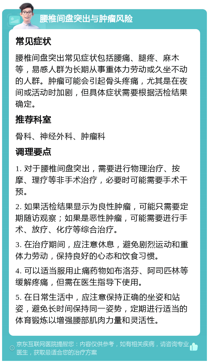 腰椎间盘突出与肿瘤风险 常见症状 腰椎间盘突出常见症状包括腰痛、腿疼、麻木等，易感人群为长期从事重体力劳动或久坐不动的人群。肿瘤可能会引起骨头疼痛，尤其是在夜间或活动时加剧，但具体症状需要根据活检结果确定。 推荐科室 骨科、神经外科、肿瘤科 调理要点 1. 对于腰椎间盘突出，需要进行物理治疗、按摩、理疗等非手术治疗，必要时可能需要手术干预。 2. 如果活检结果显示为良性肿瘤，可能只需要定期随访观察；如果是恶性肿瘤，可能需要进行手术、放疗、化疗等综合治疗。 3. 在治疗期间，应注意休息，避免剧烈运动和重体力劳动，保持良好的心态和饮食习惯。 4. 可以适当服用止痛药物如布洛芬、阿司匹林等缓解疼痛，但需在医生指导下使用。 5. 在日常生活中，应注意保持正确的坐姿和站姿，避免长时间保持同一姿势，定期进行适当的体育锻炼以增强腰部肌肉力量和灵活性。