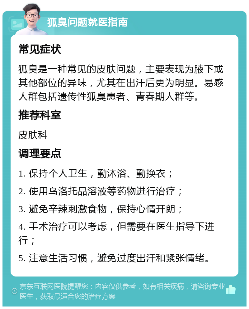 狐臭问题就医指南 常见症状 狐臭是一种常见的皮肤问题，主要表现为腋下或其他部位的异味，尤其在出汗后更为明显。易感人群包括遗传性狐臭患者、青春期人群等。 推荐科室 皮肤科 调理要点 1. 保持个人卫生，勤沐浴、勤换衣； 2. 使用乌洛托品溶液等药物进行治疗； 3. 避免辛辣刺激食物，保持心情开朗； 4. 手术治疗可以考虑，但需要在医生指导下进行； 5. 注意生活习惯，避免过度出汗和紧张情绪。