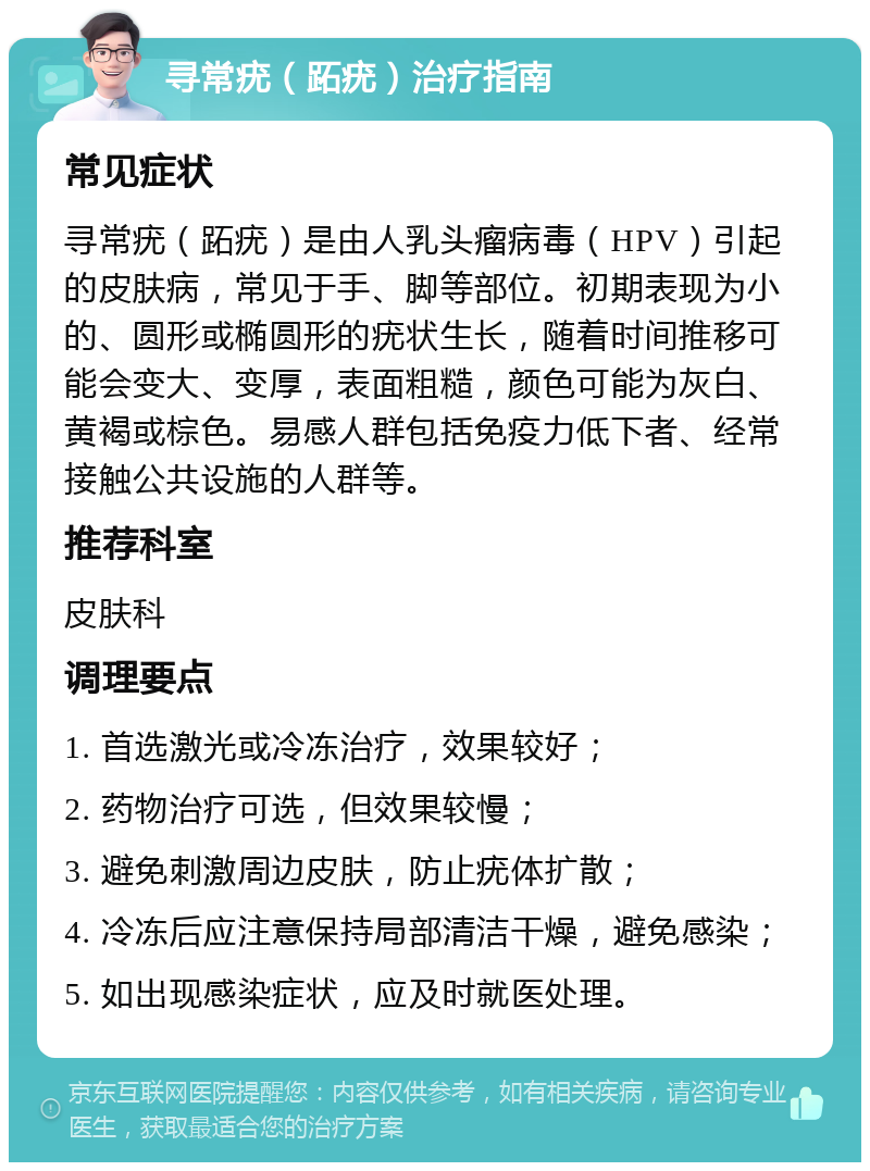 寻常疣（跖疣）治疗指南 常见症状 寻常疣（跖疣）是由人乳头瘤病毒（HPV）引起的皮肤病，常见于手、脚等部位。初期表现为小的、圆形或椭圆形的疣状生长，随着时间推移可能会变大、变厚，表面粗糙，颜色可能为灰白、黄褐或棕色。易感人群包括免疫力低下者、经常接触公共设施的人群等。 推荐科室 皮肤科 调理要点 1. 首选激光或冷冻治疗，效果较好； 2. 药物治疗可选，但效果较慢； 3. 避免刺激周边皮肤，防止疣体扩散； 4. 冷冻后应注意保持局部清洁干燥，避免感染； 5. 如出现感染症状，应及时就医处理。