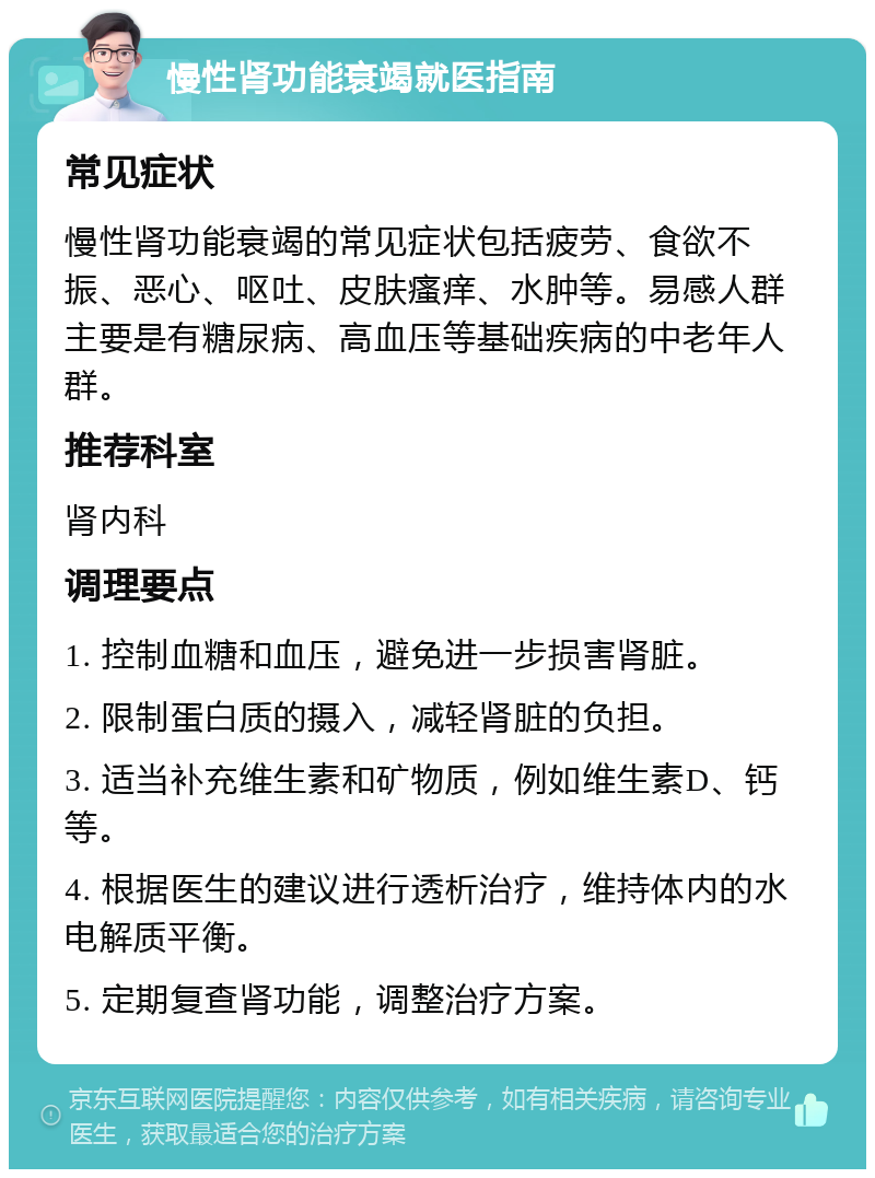 慢性肾功能衰竭就医指南 常见症状 慢性肾功能衰竭的常见症状包括疲劳、食欲不振、恶心、呕吐、皮肤瘙痒、水肿等。易感人群主要是有糖尿病、高血压等基础疾病的中老年人群。 推荐科室 肾内科 调理要点 1. 控制血糖和血压，避免进一步损害肾脏。 2. 限制蛋白质的摄入，减轻肾脏的负担。 3. 适当补充维生素和矿物质，例如维生素D、钙等。 4. 根据医生的建议进行透析治疗，维持体内的水电解质平衡。 5. 定期复查肾功能，调整治疗方案。