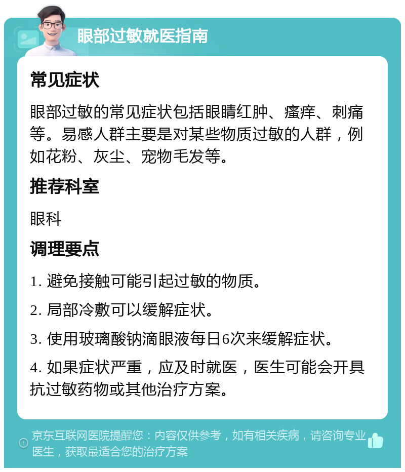 眼部过敏就医指南 常见症状 眼部过敏的常见症状包括眼睛红肿、瘙痒、刺痛等。易感人群主要是对某些物质过敏的人群，例如花粉、灰尘、宠物毛发等。 推荐科室 眼科 调理要点 1. 避免接触可能引起过敏的物质。 2. 局部冷敷可以缓解症状。 3. 使用玻璃酸钠滴眼液每日6次来缓解症状。 4. 如果症状严重，应及时就医，医生可能会开具抗过敏药物或其他治疗方案。