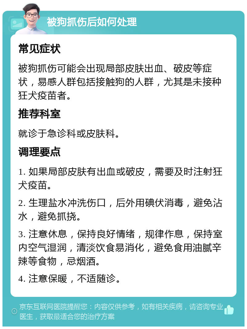 被狗抓伤后如何处理 常见症状 被狗抓伤可能会出现局部皮肤出血、破皮等症状，易感人群包括接触狗的人群，尤其是未接种狂犬疫苗者。 推荐科室 就诊于急诊科或皮肤科。 调理要点 1. 如果局部皮肤有出血或破皮，需要及时注射狂犬疫苗。 2. 生理盐水冲洗伤口，后外用碘伏消毒，避免沾水，避免抓挠。 3. 注意休息，保持良好情绪，规律作息，保持室内空气湿润，清淡饮食易消化，避免食用油腻辛辣等食物，忌烟酒。 4. 注意保暖，不适随诊。