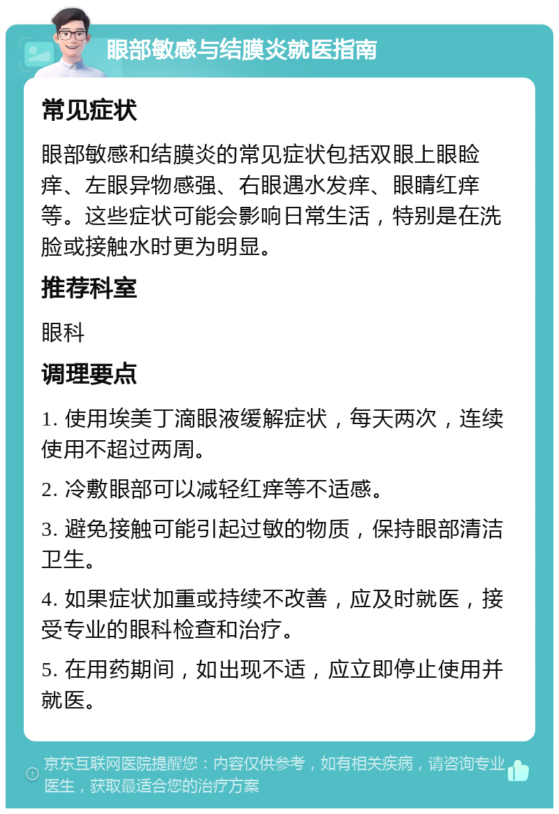 眼部敏感与结膜炎就医指南 常见症状 眼部敏感和结膜炎的常见症状包括双眼上眼睑痒、左眼异物感强、右眼遇水发痒、眼睛红痒等。这些症状可能会影响日常生活，特别是在洗脸或接触水时更为明显。 推荐科室 眼科 调理要点 1. 使用埃美丁滴眼液缓解症状，每天两次，连续使用不超过两周。 2. 冷敷眼部可以减轻红痒等不适感。 3. 避免接触可能引起过敏的物质，保持眼部清洁卫生。 4. 如果症状加重或持续不改善，应及时就医，接受专业的眼科检查和治疗。 5. 在用药期间，如出现不适，应立即停止使用并就医。