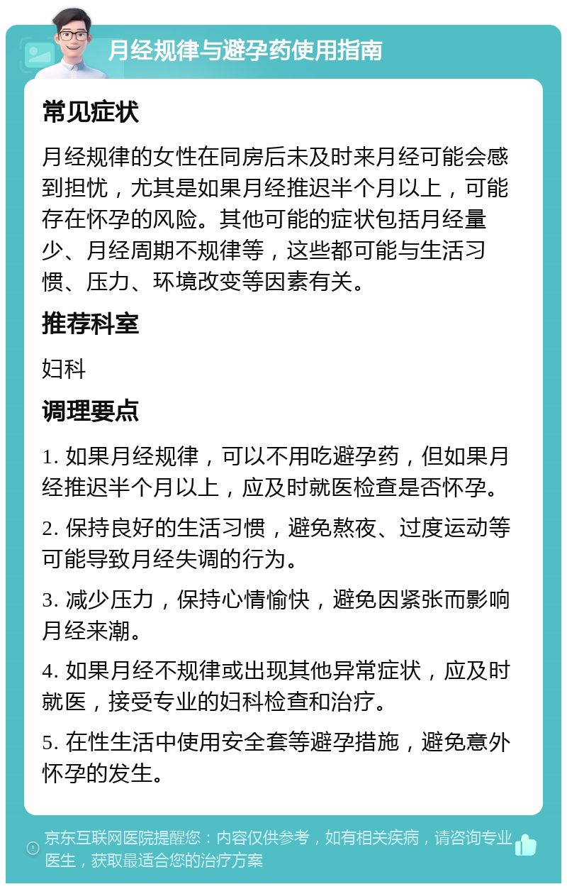 月经规律与避孕药使用指南 常见症状 月经规律的女性在同房后未及时来月经可能会感到担忧，尤其是如果月经推迟半个月以上，可能存在怀孕的风险。其他可能的症状包括月经量少、月经周期不规律等，这些都可能与生活习惯、压力、环境改变等因素有关。 推荐科室 妇科 调理要点 1. 如果月经规律，可以不用吃避孕药，但如果月经推迟半个月以上，应及时就医检查是否怀孕。 2. 保持良好的生活习惯，避免熬夜、过度运动等可能导致月经失调的行为。 3. 减少压力，保持心情愉快，避免因紧张而影响月经来潮。 4. 如果月经不规律或出现其他异常症状，应及时就医，接受专业的妇科检查和治疗。 5. 在性生活中使用安全套等避孕措施，避免意外怀孕的发生。