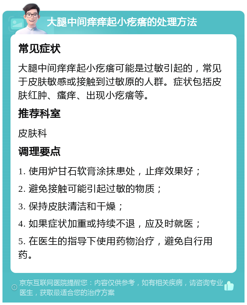 大腿中间痒痒起小疙瘩的处理方法 常见症状 大腿中间痒痒起小疙瘩可能是过敏引起的，常见于皮肤敏感或接触到过敏原的人群。症状包括皮肤红肿、瘙痒、出现小疙瘩等。 推荐科室 皮肤科 调理要点 1. 使用炉甘石软膏涂抹患处，止痒效果好； 2. 避免接触可能引起过敏的物质； 3. 保持皮肤清洁和干燥； 4. 如果症状加重或持续不退，应及时就医； 5. 在医生的指导下使用药物治疗，避免自行用药。