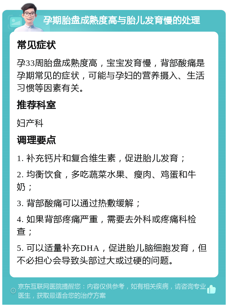 孕期胎盘成熟度高与胎儿发育慢的处理 常见症状 孕33周胎盘成熟度高，宝宝发育慢，背部酸痛是孕期常见的症状，可能与孕妇的营养摄入、生活习惯等因素有关。 推荐科室 妇产科 调理要点 1. 补充钙片和复合维生素，促进胎儿发育； 2. 均衡饮食，多吃蔬菜水果、瘦肉、鸡蛋和牛奶； 3. 背部酸痛可以通过热敷缓解； 4. 如果背部疼痛严重，需要去外科或疼痛科检查； 5. 可以适量补充DHA，促进胎儿脑细胞发育，但不必担心会导致头部过大或过硬的问题。