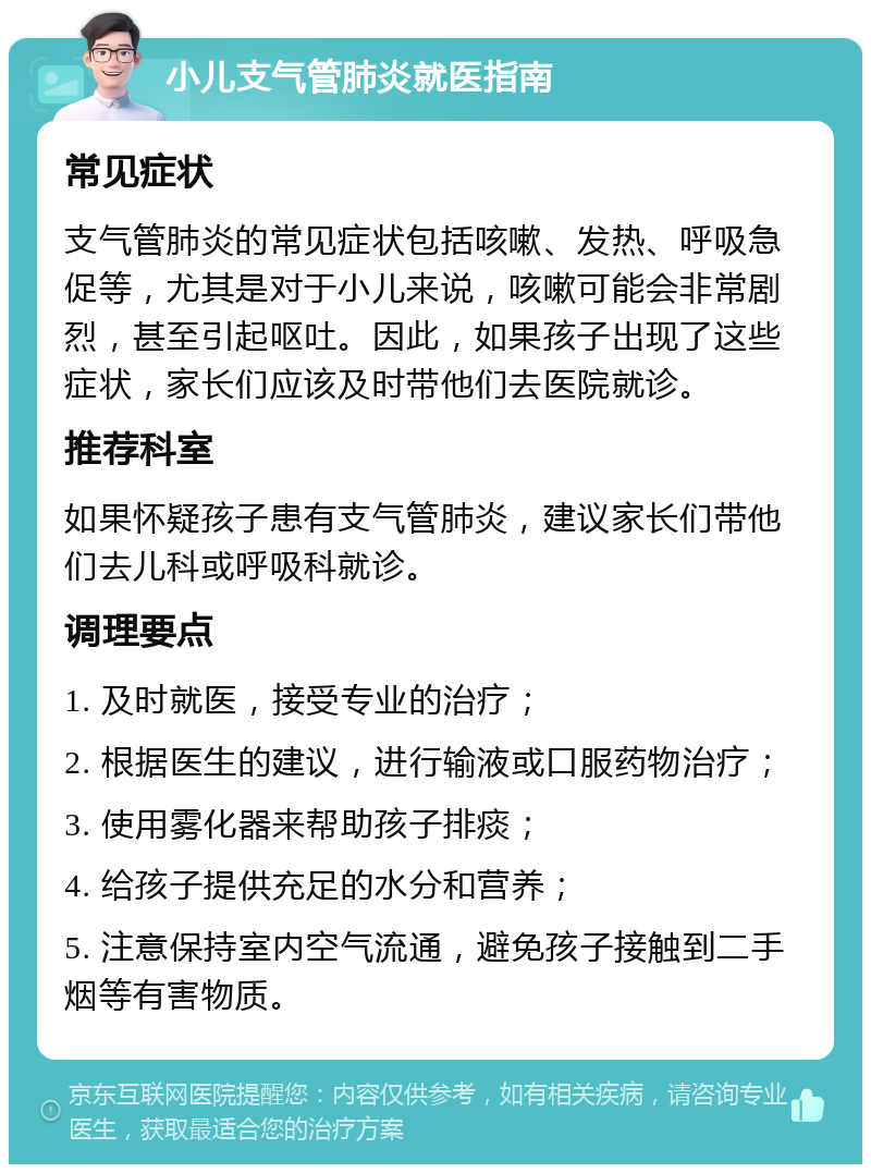 小儿支气管肺炎就医指南 常见症状 支气管肺炎的常见症状包括咳嗽、发热、呼吸急促等，尤其是对于小儿来说，咳嗽可能会非常剧烈，甚至引起呕吐。因此，如果孩子出现了这些症状，家长们应该及时带他们去医院就诊。 推荐科室 如果怀疑孩子患有支气管肺炎，建议家长们带他们去儿科或呼吸科就诊。 调理要点 1. 及时就医，接受专业的治疗； 2. 根据医生的建议，进行输液或口服药物治疗； 3. 使用雾化器来帮助孩子排痰； 4. 给孩子提供充足的水分和营养； 5. 注意保持室内空气流通，避免孩子接触到二手烟等有害物质。