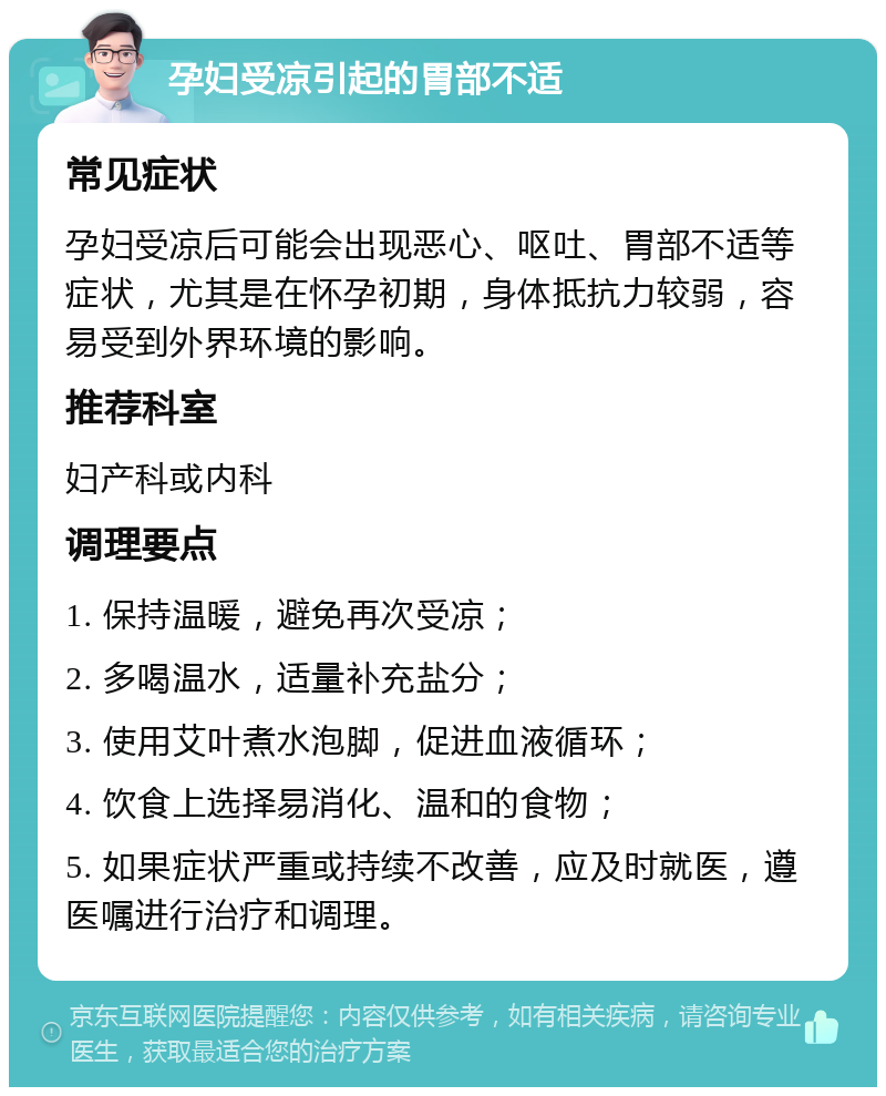 孕妇受凉引起的胃部不适 常见症状 孕妇受凉后可能会出现恶心、呕吐、胃部不适等症状，尤其是在怀孕初期，身体抵抗力较弱，容易受到外界环境的影响。 推荐科室 妇产科或内科 调理要点 1. 保持温暖，避免再次受凉； 2. 多喝温水，适量补充盐分； 3. 使用艾叶煮水泡脚，促进血液循环； 4. 饮食上选择易消化、温和的食物； 5. 如果症状严重或持续不改善，应及时就医，遵医嘱进行治疗和调理。