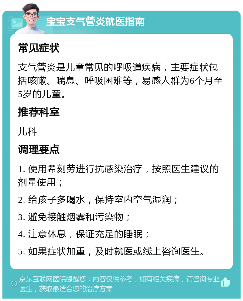 宝宝支气管炎就医指南 常见症状 支气管炎是儿童常见的呼吸道疾病，主要症状包括咳嗽、喘息、呼吸困难等，易感人群为6个月至5岁的儿童。 推荐科室 儿科 调理要点 1. 使用希刻劳进行抗感染治疗，按照医生建议的剂量使用； 2. 给孩子多喝水，保持室内空气湿润； 3. 避免接触烟雾和污染物； 4. 注意休息，保证充足的睡眠； 5. 如果症状加重，及时就医或线上咨询医生。