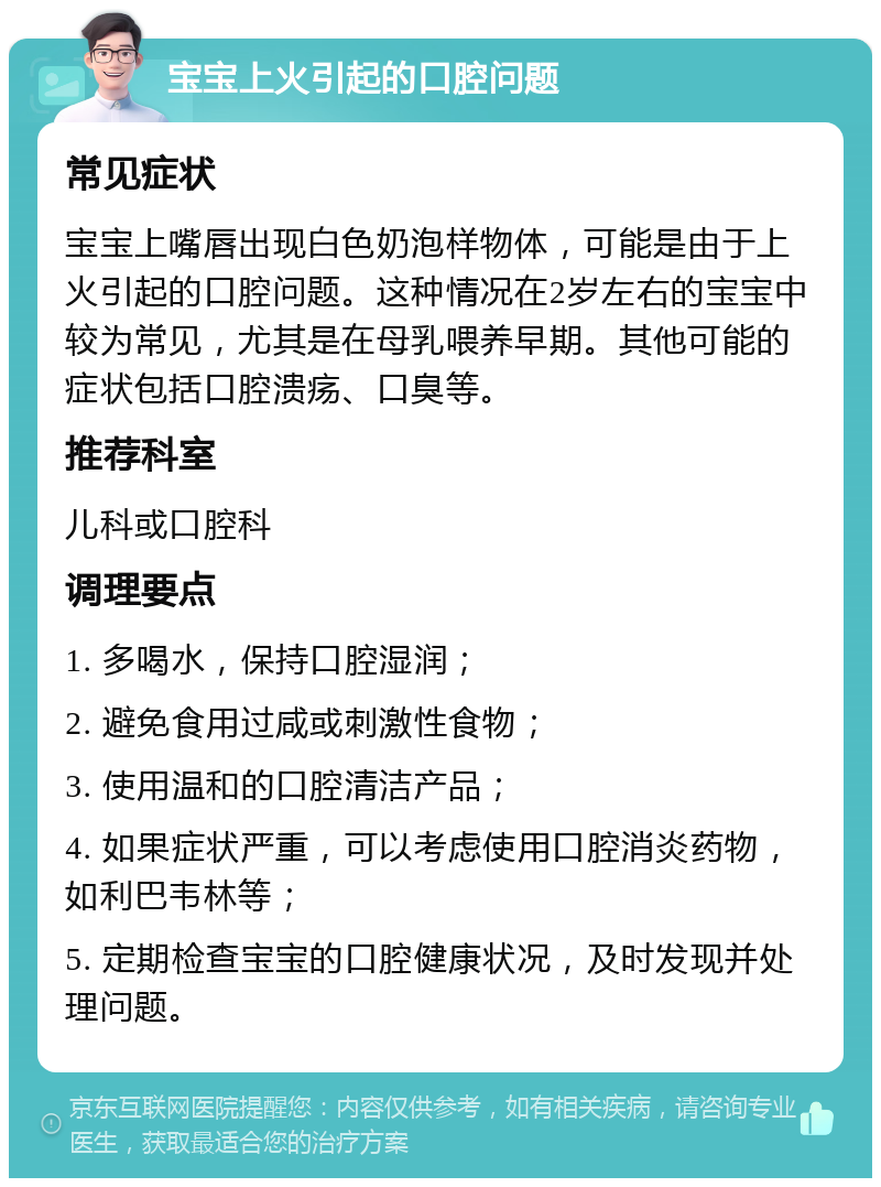 宝宝上火引起的口腔问题 常见症状 宝宝上嘴唇出现白色奶泡样物体，可能是由于上火引起的口腔问题。这种情况在2岁左右的宝宝中较为常见，尤其是在母乳喂养早期。其他可能的症状包括口腔溃疡、口臭等。 推荐科室 儿科或口腔科 调理要点 1. 多喝水，保持口腔湿润； 2. 避免食用过咸或刺激性食物； 3. 使用温和的口腔清洁产品； 4. 如果症状严重，可以考虑使用口腔消炎药物，如利巴韦林等； 5. 定期检查宝宝的口腔健康状况，及时发现并处理问题。