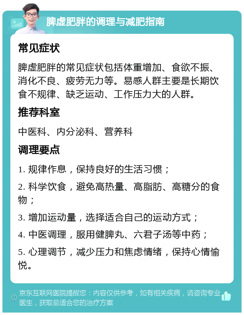 脾虚肥胖的调理与减肥指南 常见症状 脾虚肥胖的常见症状包括体重增加、食欲不振、消化不良、疲劳无力等。易感人群主要是长期饮食不规律、缺乏运动、工作压力大的人群。 推荐科室 中医科、内分泌科、营养科 调理要点 1. 规律作息，保持良好的生活习惯； 2. 科学饮食，避免高热量、高脂肪、高糖分的食物； 3. 增加运动量，选择适合自己的运动方式； 4. 中医调理，服用健脾丸、六君子汤等中药； 5. 心理调节，减少压力和焦虑情绪，保持心情愉悦。