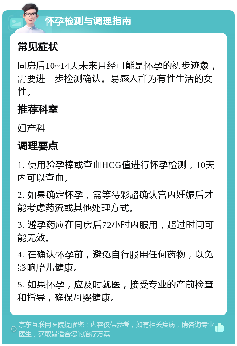 怀孕检测与调理指南 常见症状 同房后10~14天未来月经可能是怀孕的初步迹象，需要进一步检测确认。易感人群为有性生活的女性。 推荐科室 妇产科 调理要点 1. 使用验孕棒或查血HCG值进行怀孕检测，10天内可以查血。 2. 如果确定怀孕，需等待彩超确认宫内妊娠后才能考虑药流或其他处理方式。 3. 避孕药应在同房后72小时内服用，超过时间可能无效。 4. 在确认怀孕前，避免自行服用任何药物，以免影响胎儿健康。 5. 如果怀孕，应及时就医，接受专业的产前检查和指导，确保母婴健康。