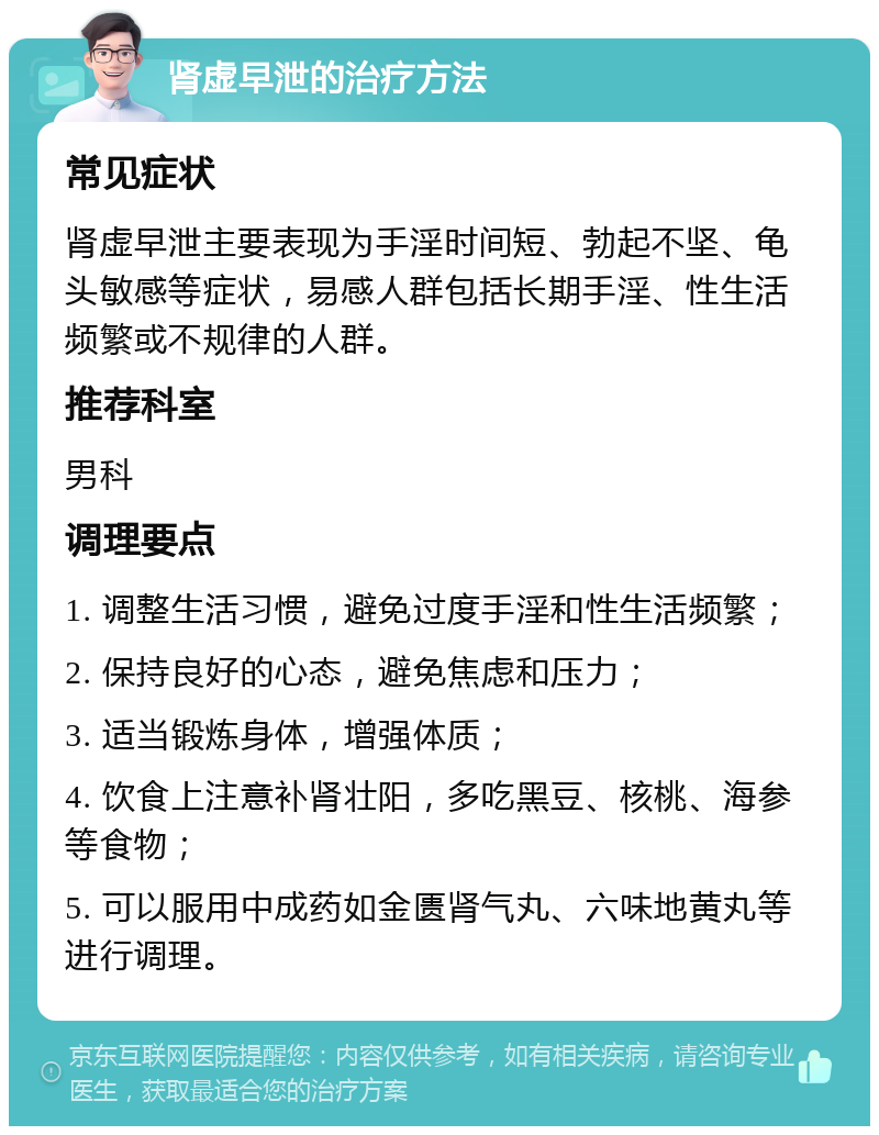 肾虚早泄的治疗方法 常见症状 肾虚早泄主要表现为手淫时间短、勃起不坚、龟头敏感等症状，易感人群包括长期手淫、性生活频繁或不规律的人群。 推荐科室 男科 调理要点 1. 调整生活习惯，避免过度手淫和性生活频繁； 2. 保持良好的心态，避免焦虑和压力； 3. 适当锻炼身体，增强体质； 4. 饮食上注意补肾壮阳，多吃黑豆、核桃、海参等食物； 5. 可以服用中成药如金匮肾气丸、六味地黄丸等进行调理。