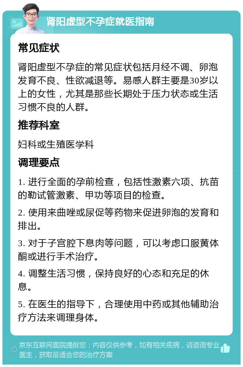 肾阳虚型不孕症就医指南 常见症状 肾阳虚型不孕症的常见症状包括月经不调、卵泡发育不良、性欲减退等。易感人群主要是30岁以上的女性，尤其是那些长期处于压力状态或生活习惯不良的人群。 推荐科室 妇科或生殖医学科 调理要点 1. 进行全面的孕前检查，包括性激素六项、抗苗的勒试管激素、甲功等项目的检查。 2. 使用来曲唑或尿促等药物来促进卵泡的发育和排出。 3. 对于子宫腔下息肉等问题，可以考虑口服黄体酮或进行手术治疗。 4. 调整生活习惯，保持良好的心态和充足的休息。 5. 在医生的指导下，合理使用中药或其他辅助治疗方法来调理身体。