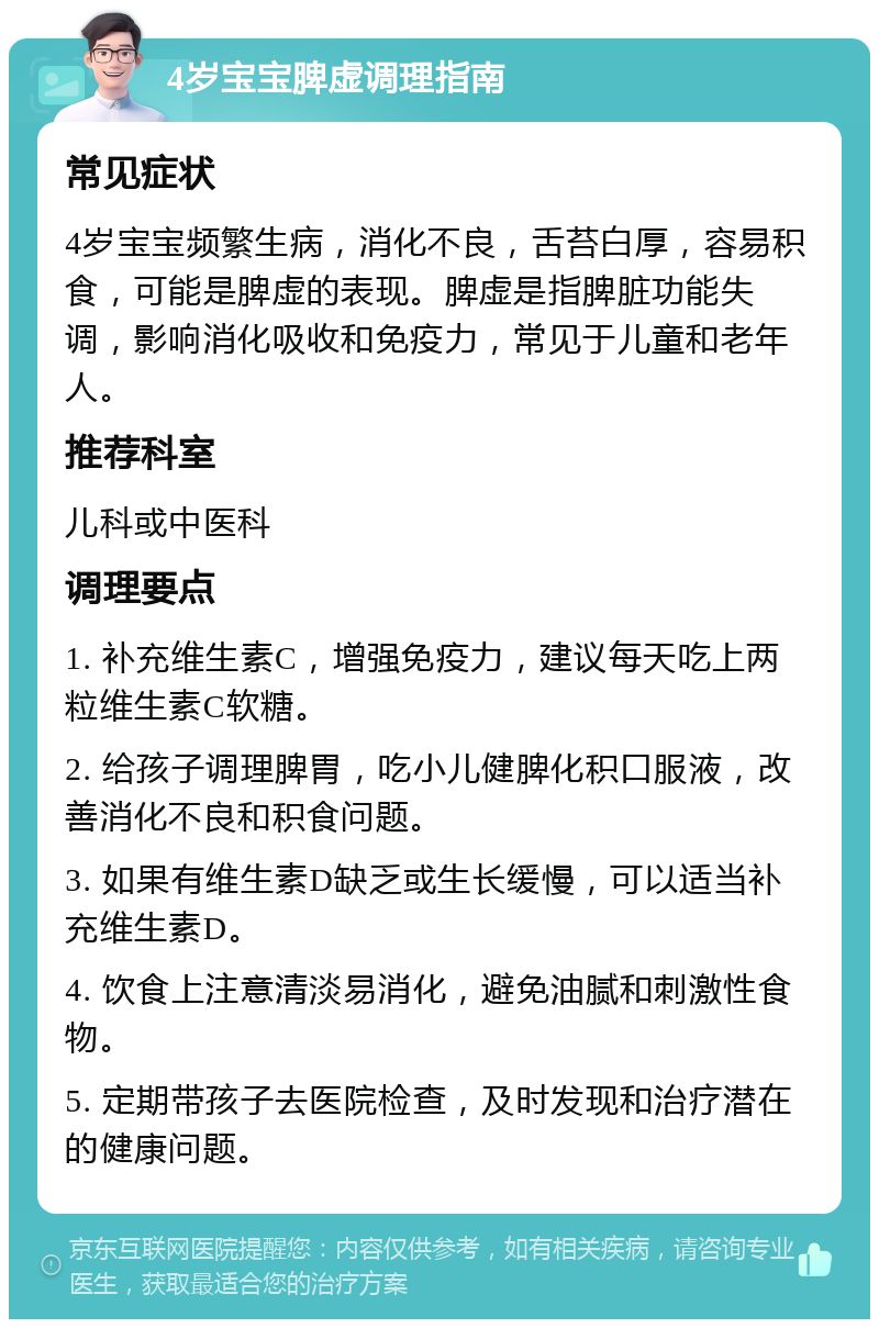 4岁宝宝脾虚调理指南 常见症状 4岁宝宝频繁生病，消化不良，舌苔白厚，容易积食，可能是脾虚的表现。脾虚是指脾脏功能失调，影响消化吸收和免疫力，常见于儿童和老年人。 推荐科室 儿科或中医科 调理要点 1. 补充维生素C，增强免疫力，建议每天吃上两粒维生素C软糖。 2. 给孩子调理脾胃，吃小儿健脾化积口服液，改善消化不良和积食问题。 3. 如果有维生素D缺乏或生长缓慢，可以适当补充维生素D。 4. 饮食上注意清淡易消化，避免油腻和刺激性食物。 5. 定期带孩子去医院检查，及时发现和治疗潜在的健康问题。