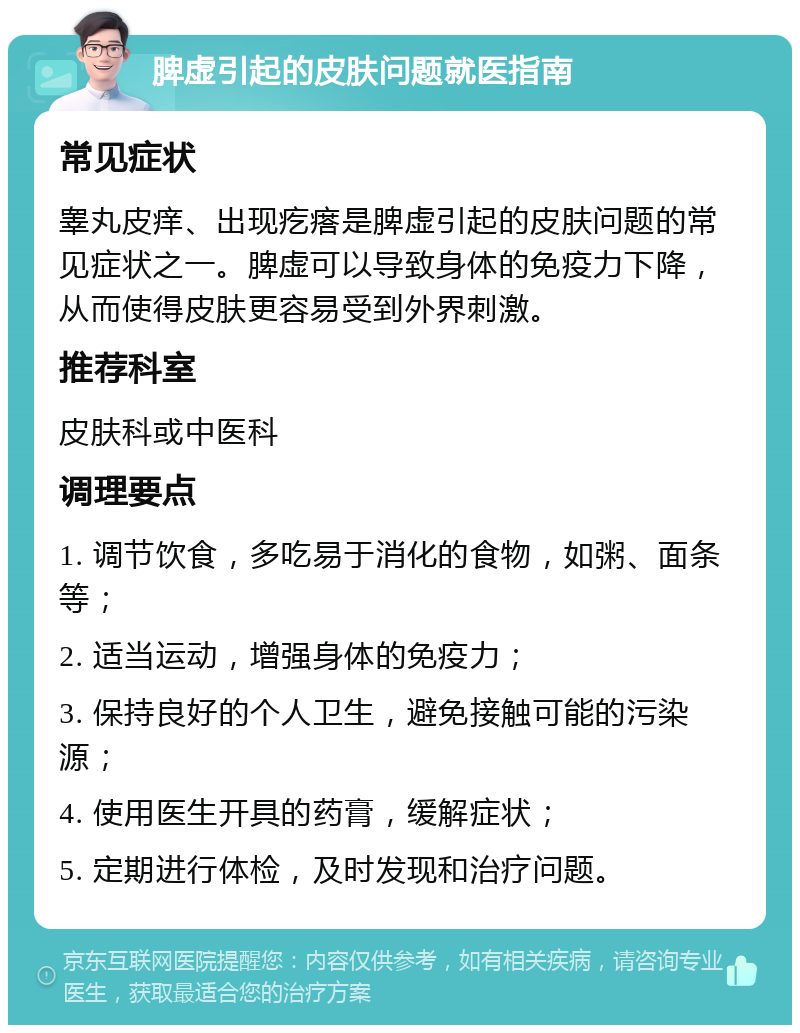 脾虚引起的皮肤问题就医指南 常见症状 睾丸皮痒、出现疙瘩是脾虚引起的皮肤问题的常见症状之一。脾虚可以导致身体的免疫力下降，从而使得皮肤更容易受到外界刺激。 推荐科室 皮肤科或中医科 调理要点 1. 调节饮食，多吃易于消化的食物，如粥、面条等； 2. 适当运动，增强身体的免疫力； 3. 保持良好的个人卫生，避免接触可能的污染源； 4. 使用医生开具的药膏，缓解症状； 5. 定期进行体检，及时发现和治疗问题。