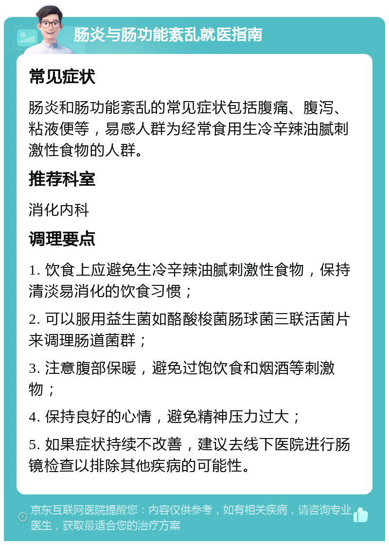 肠炎与肠功能紊乱就医指南 常见症状 肠炎和肠功能紊乱的常见症状包括腹痛、腹泻、粘液便等，易感人群为经常食用生冷辛辣油腻刺激性食物的人群。 推荐科室 消化内科 调理要点 1. 饮食上应避免生冷辛辣油腻刺激性食物，保持清淡易消化的饮食习惯； 2. 可以服用益生菌如酪酸梭菌肠球菌三联活菌片来调理肠道菌群； 3. 注意腹部保暖，避免过饱饮食和烟酒等刺激物； 4. 保持良好的心情，避免精神压力过大； 5. 如果症状持续不改善，建议去线下医院进行肠镜检查以排除其他疾病的可能性。