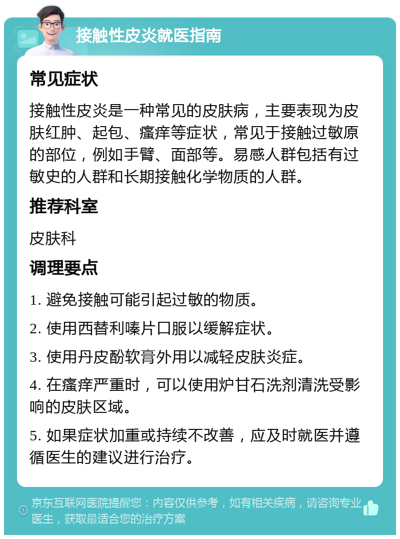 接触性皮炎就医指南 常见症状 接触性皮炎是一种常见的皮肤病，主要表现为皮肤红肿、起包、瘙痒等症状，常见于接触过敏原的部位，例如手臂、面部等。易感人群包括有过敏史的人群和长期接触化学物质的人群。 推荐科室 皮肤科 调理要点 1. 避免接触可能引起过敏的物质。 2. 使用西替利嗪片口服以缓解症状。 3. 使用丹皮酚软膏外用以减轻皮肤炎症。 4. 在瘙痒严重时，可以使用炉甘石洗剂清洗受影响的皮肤区域。 5. 如果症状加重或持续不改善，应及时就医并遵循医生的建议进行治疗。