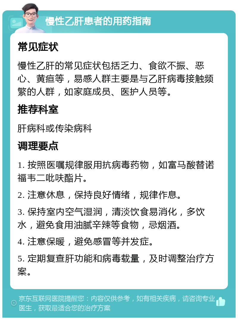 慢性乙肝患者的用药指南 常见症状 慢性乙肝的常见症状包括乏力、食欲不振、恶心、黄疸等，易感人群主要是与乙肝病毒接触频繁的人群，如家庭成员、医护人员等。 推荐科室 肝病科或传染病科 调理要点 1. 按照医嘱规律服用抗病毒药物，如富马酸替诺福韦二吡呋酯片。 2. 注意休息，保持良好情绪，规律作息。 3. 保持室内空气湿润，清淡饮食易消化，多饮水，避免食用油腻辛辣等食物，忌烟酒。 4. 注意保暖，避免感冒等并发症。 5. 定期复查肝功能和病毒载量，及时调整治疗方案。