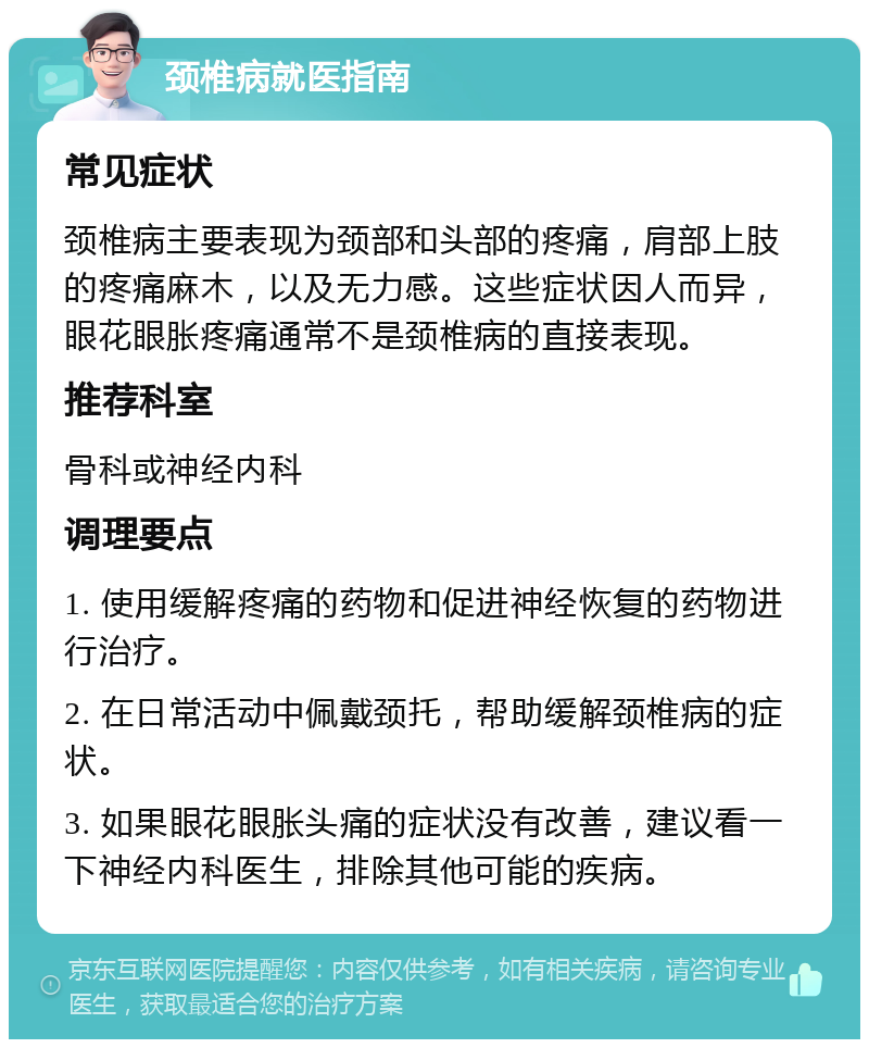 颈椎病就医指南 常见症状 颈椎病主要表现为颈部和头部的疼痛，肩部上肢的疼痛麻木，以及无力感。这些症状因人而异，眼花眼胀疼痛通常不是颈椎病的直接表现。 推荐科室 骨科或神经内科 调理要点 1. 使用缓解疼痛的药物和促进神经恢复的药物进行治疗。 2. 在日常活动中佩戴颈托，帮助缓解颈椎病的症状。 3. 如果眼花眼胀头痛的症状没有改善，建议看一下神经内科医生，排除其他可能的疾病。