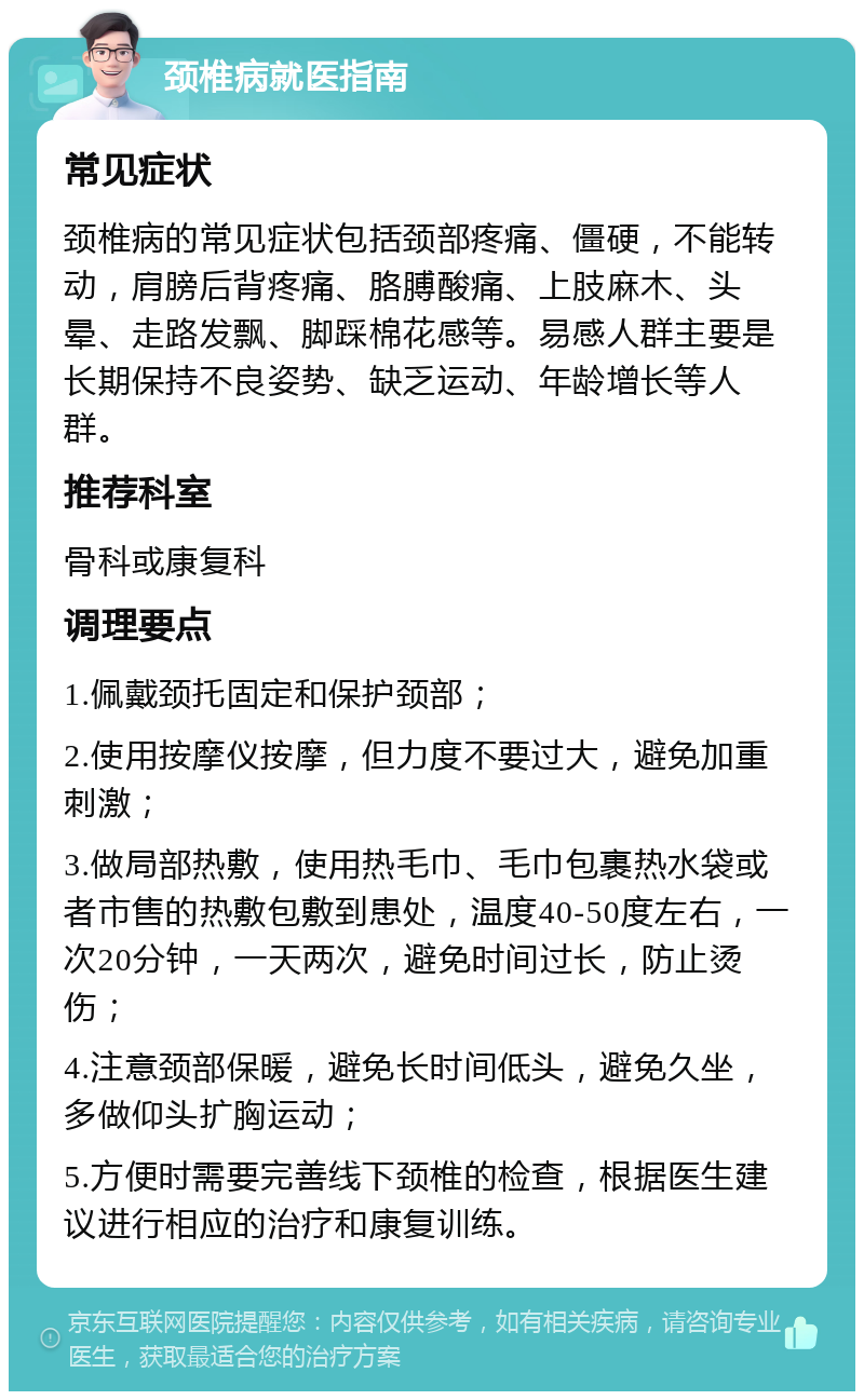 颈椎病就医指南 常见症状 颈椎病的常见症状包括颈部疼痛、僵硬，不能转动，肩膀后背疼痛、胳膊酸痛、上肢麻木、头晕、走路发飘、脚踩棉花感等。易感人群主要是长期保持不良姿势、缺乏运动、年龄增长等人群。 推荐科室 骨科或康复科 调理要点 1.佩戴颈托固定和保护颈部； 2.使用按摩仪按摩，但力度不要过大，避免加重刺激； 3.做局部热敷，使用热毛巾、毛巾包裹热水袋或者市售的热敷包敷到患处，温度40-50度左右，一次20分钟，一天两次，避免时间过长，防止烫伤； 4.注意颈部保暖，避免长时间低头，避免久坐，多做仰头扩胸运动； 5.方便时需要完善线下颈椎的检查，根据医生建议进行相应的治疗和康复训练。