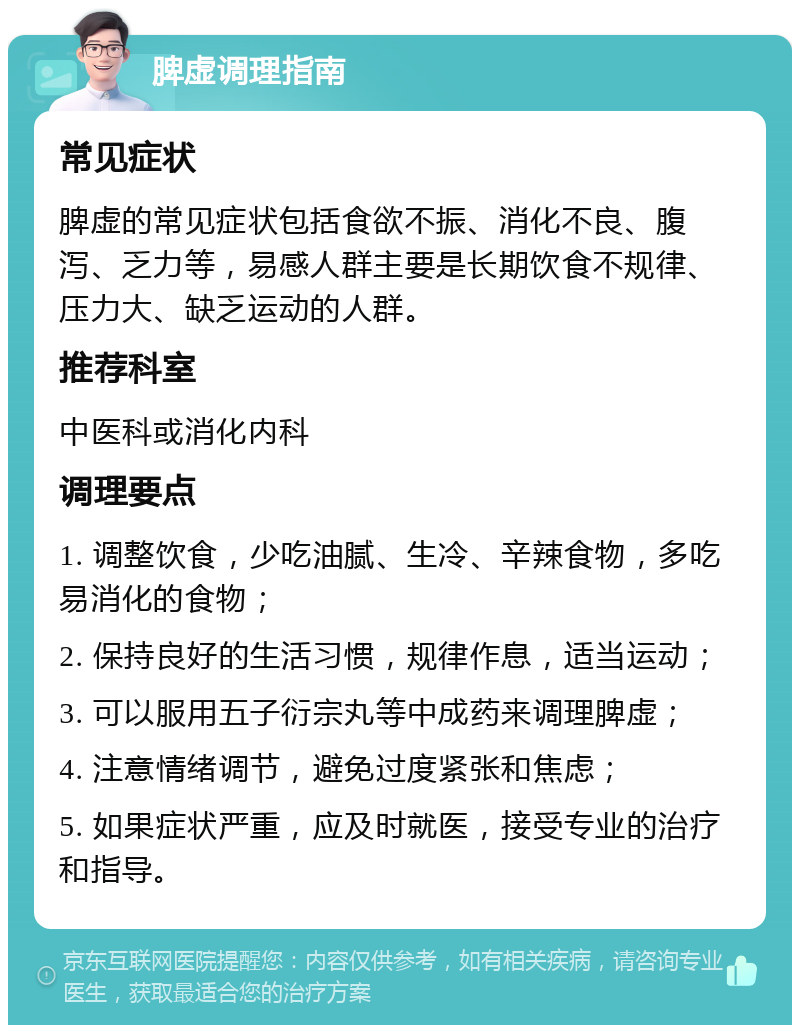 脾虚调理指南 常见症状 脾虚的常见症状包括食欲不振、消化不良、腹泻、乏力等，易感人群主要是长期饮食不规律、压力大、缺乏运动的人群。 推荐科室 中医科或消化内科 调理要点 1. 调整饮食，少吃油腻、生冷、辛辣食物，多吃易消化的食物； 2. 保持良好的生活习惯，规律作息，适当运动； 3. 可以服用五子衍宗丸等中成药来调理脾虚； 4. 注意情绪调节，避免过度紧张和焦虑； 5. 如果症状严重，应及时就医，接受专业的治疗和指导。