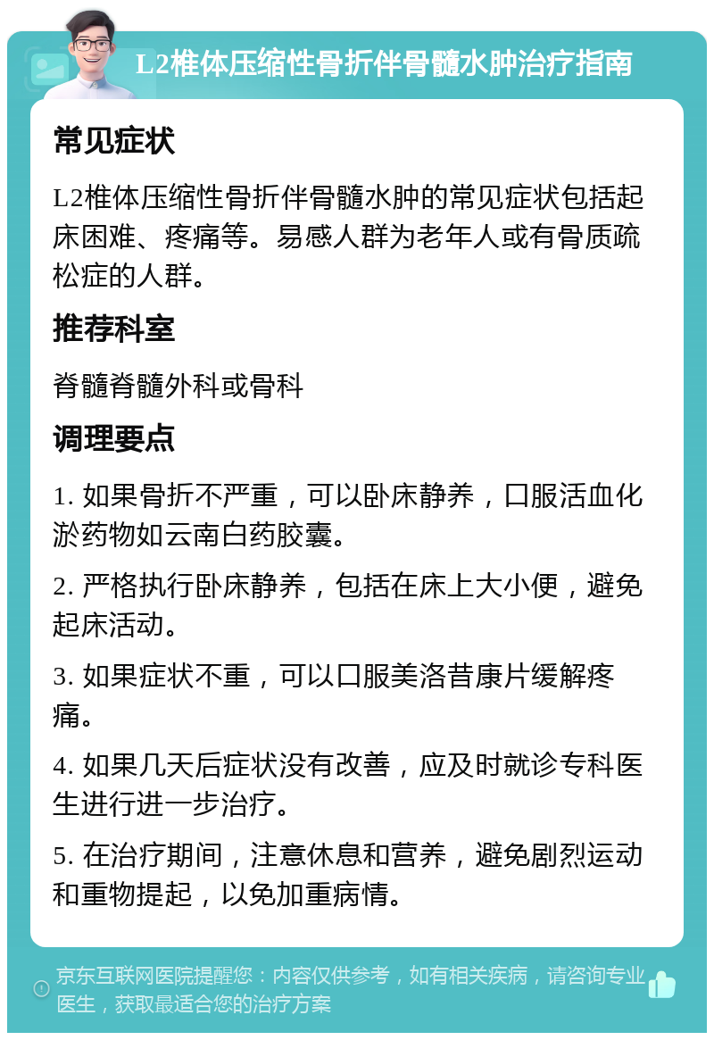 L2椎体压缩性骨折伴骨髓水肿治疗指南 常见症状 L2椎体压缩性骨折伴骨髓水肿的常见症状包括起床困难、疼痛等。易感人群为老年人或有骨质疏松症的人群。 推荐科室 脊髓脊髓外科或骨科 调理要点 1. 如果骨折不严重，可以卧床静养，口服活血化淤药物如云南白药胶囊。 2. 严格执行卧床静养，包括在床上大小便，避免起床活动。 3. 如果症状不重，可以口服美洛昔康片缓解疼痛。 4. 如果几天后症状没有改善，应及时就诊专科医生进行进一步治疗。 5. 在治疗期间，注意休息和营养，避免剧烈运动和重物提起，以免加重病情。