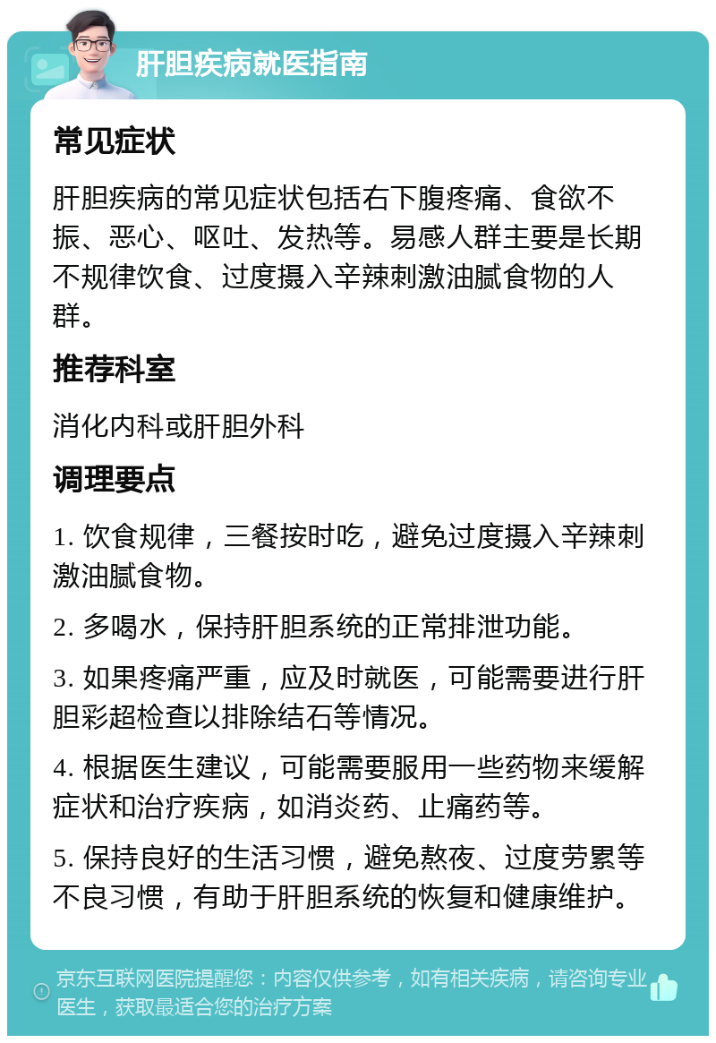 肝胆疾病就医指南 常见症状 肝胆疾病的常见症状包括右下腹疼痛、食欲不振、恶心、呕吐、发热等。易感人群主要是长期不规律饮食、过度摄入辛辣刺激油腻食物的人群。 推荐科室 消化内科或肝胆外科 调理要点 1. 饮食规律，三餐按时吃，避免过度摄入辛辣刺激油腻食物。 2. 多喝水，保持肝胆系统的正常排泄功能。 3. 如果疼痛严重，应及时就医，可能需要进行肝胆彩超检查以排除结石等情况。 4. 根据医生建议，可能需要服用一些药物来缓解症状和治疗疾病，如消炎药、止痛药等。 5. 保持良好的生活习惯，避免熬夜、过度劳累等不良习惯，有助于肝胆系统的恢复和健康维护。