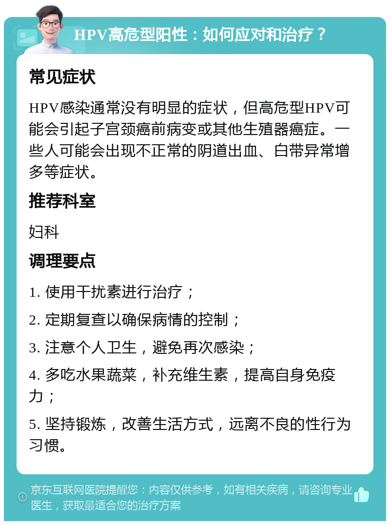 HPV高危型阳性：如何应对和治疗？ 常见症状 HPV感染通常没有明显的症状，但高危型HPV可能会引起子宫颈癌前病变或其他生殖器癌症。一些人可能会出现不正常的阴道出血、白带异常增多等症状。 推荐科室 妇科 调理要点 1. 使用干扰素进行治疗； 2. 定期复查以确保病情的控制； 3. 注意个人卫生，避免再次感染； 4. 多吃水果蔬菜，补充维生素，提高自身免疫力； 5. 坚持锻炼，改善生活方式，远离不良的性行为习惯。