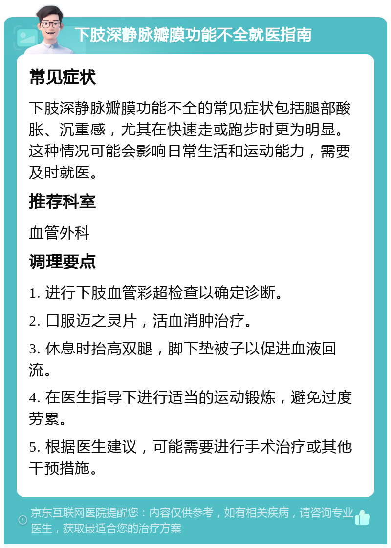 下肢深静脉瓣膜功能不全就医指南 常见症状 下肢深静脉瓣膜功能不全的常见症状包括腿部酸胀、沉重感，尤其在快速走或跑步时更为明显。这种情况可能会影响日常生活和运动能力，需要及时就医。 推荐科室 血管外科 调理要点 1. 进行下肢血管彩超检查以确定诊断。 2. 口服迈之灵片，活血消肿治疗。 3. 休息时抬高双腿，脚下垫被子以促进血液回流。 4. 在医生指导下进行适当的运动锻炼，避免过度劳累。 5. 根据医生建议，可能需要进行手术治疗或其他干预措施。