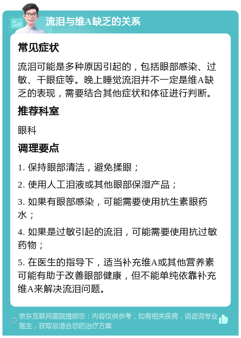 流泪与维A缺乏的关系 常见症状 流泪可能是多种原因引起的，包括眼部感染、过敏、干眼症等。晚上睡觉流泪并不一定是维A缺乏的表现，需要结合其他症状和体征进行判断。 推荐科室 眼科 调理要点 1. 保持眼部清洁，避免揉眼； 2. 使用人工泪液或其他眼部保湿产品； 3. 如果有眼部感染，可能需要使用抗生素眼药水； 4. 如果是过敏引起的流泪，可能需要使用抗过敏药物； 5. 在医生的指导下，适当补充维A或其他营养素可能有助于改善眼部健康，但不能单纯依靠补充维A来解决流泪问题。