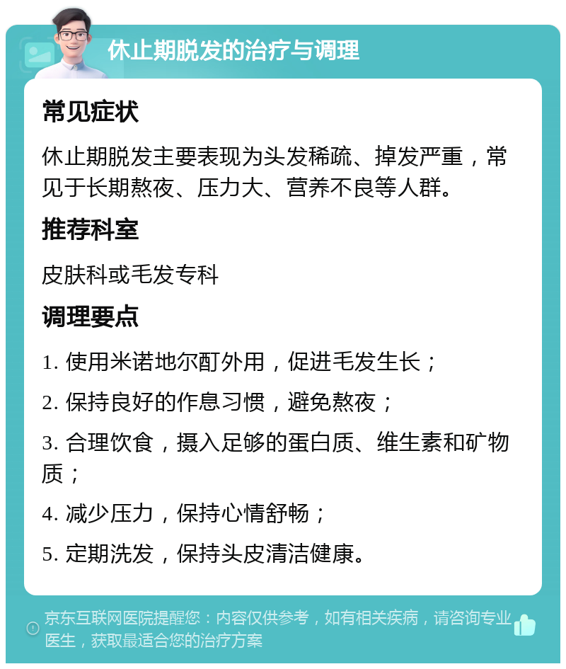 休止期脱发的治疗与调理 常见症状 休止期脱发主要表现为头发稀疏、掉发严重，常见于长期熬夜、压力大、营养不良等人群。 推荐科室 皮肤科或毛发专科 调理要点 1. 使用米诺地尔酊外用，促进毛发生长； 2. 保持良好的作息习惯，避免熬夜； 3. 合理饮食，摄入足够的蛋白质、维生素和矿物质； 4. 减少压力，保持心情舒畅； 5. 定期洗发，保持头皮清洁健康。