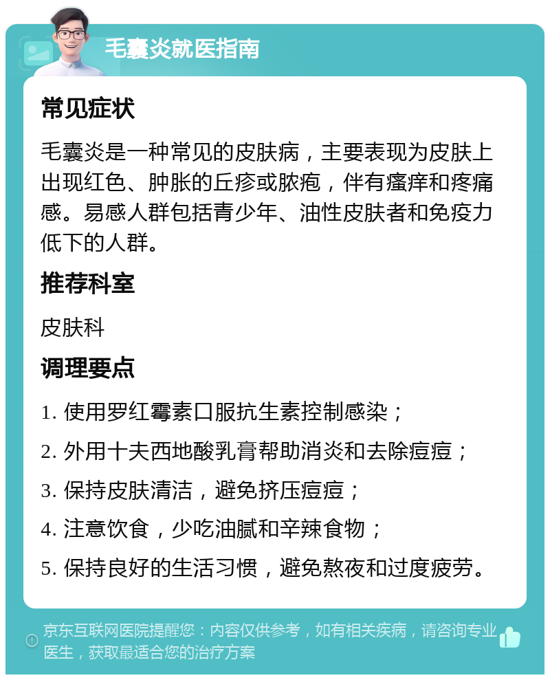 毛囊炎就医指南 常见症状 毛囊炎是一种常见的皮肤病，主要表现为皮肤上出现红色、肿胀的丘疹或脓疱，伴有瘙痒和疼痛感。易感人群包括青少年、油性皮肤者和免疫力低下的人群。 推荐科室 皮肤科 调理要点 1. 使用罗红霉素口服抗生素控制感染； 2. 外用十夫西地酸乳膏帮助消炎和去除痘痘； 3. 保持皮肤清洁，避免挤压痘痘； 4. 注意饮食，少吃油腻和辛辣食物； 5. 保持良好的生活习惯，避免熬夜和过度疲劳。