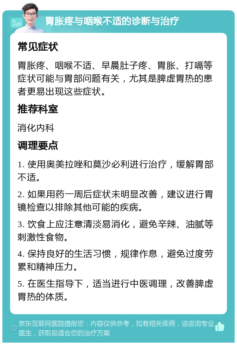 胃胀疼与咽喉不适的诊断与治疗 常见症状 胃胀疼、咽喉不适、早晨肚子疼、胃胀、打嗝等症状可能与胃部问题有关，尤其是脾虚胃热的患者更易出现这些症状。 推荐科室 消化内科 调理要点 1. 使用奥美拉唑和莫沙必利进行治疗，缓解胃部不适。 2. 如果用药一周后症状未明显改善，建议进行胃镜检查以排除其他可能的疾病。 3. 饮食上应注意清淡易消化，避免辛辣、油腻等刺激性食物。 4. 保持良好的生活习惯，规律作息，避免过度劳累和精神压力。 5. 在医生指导下，适当进行中医调理，改善脾虚胃热的体质。